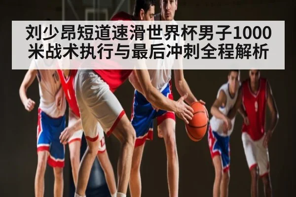 刘少昂短道速滑世界杯男子1000米战术执行与最后冲刺全程解析