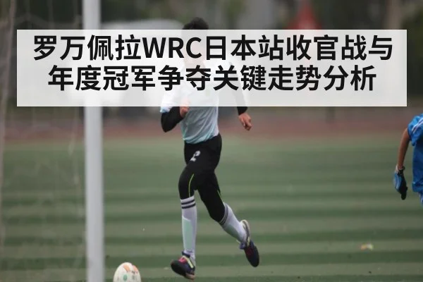 罗万佩拉WRC日本站收官战与年度冠军争夺关键走势分析