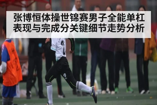 张博恒体操世锦赛男子全能单杠表现与完成分关键细节走势分析